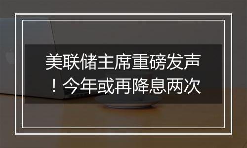 美联储主席重磅发声！今年或再降息两次