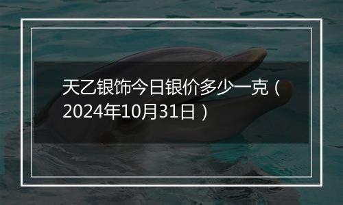 天乙银饰今日银价多少一克（2024年10月31日）