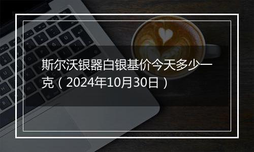 斯尔沃银器白银基价今天多少一克（2024年10月30日）