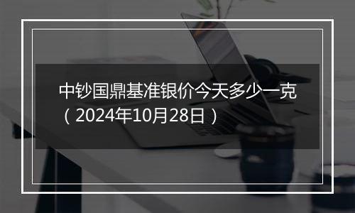 中钞国鼎基准银价今天多少一克（2024年10月28日）