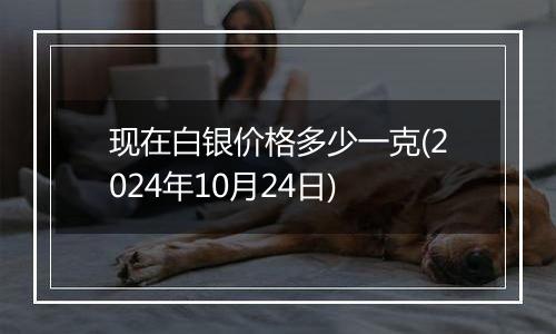 现在白银价格多少一克(2024年10月24日)