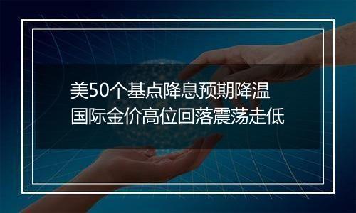 美50个基点降息预期降温 国际金价高位回落震荡走低