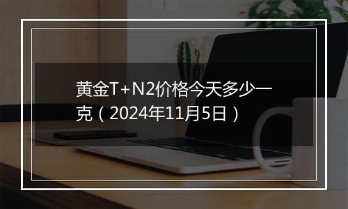 黄金T+N2价格今天多少一克（2024年11月5日）