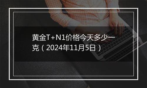 黄金T+N1价格今天多少一克（2024年11月5日）