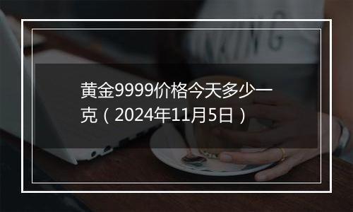 黄金9999价格今天多少一克（2024年11月5日）