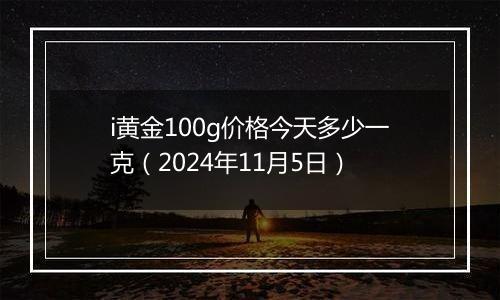 i黄金100g价格今天多少一克（2024年11月5日）