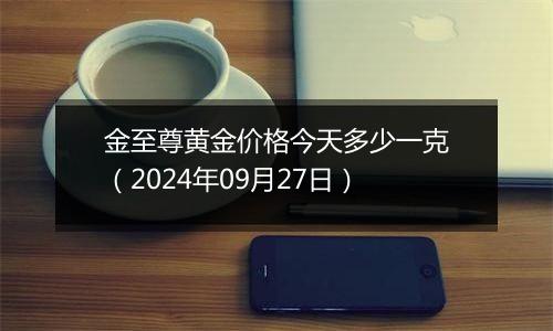 金至尊黄金价格今天多少一克（2024年09月27日）