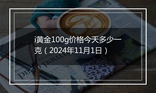 i黄金100g价格今天多少一克（2024年11月1日）