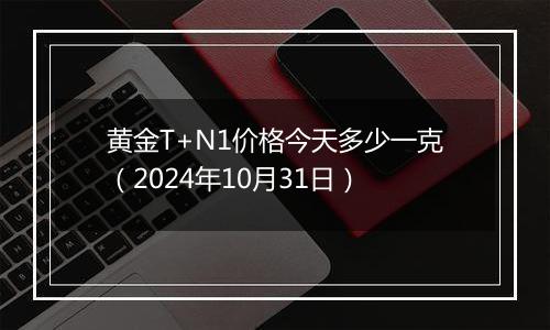 黄金T+N1价格今天多少一克（2024年10月31日）