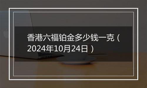 香港六福铂金多少钱一克（2024年10月24日）