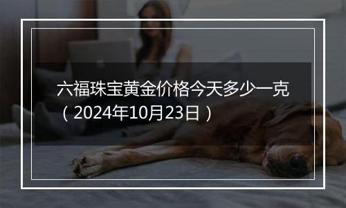 六福珠宝黄金价格今天多少一克（2024年10月23日）