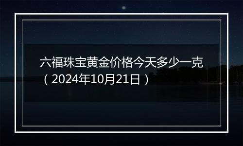 六福珠宝黄金价格今天多少一克（2024年10月21日）