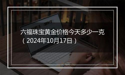 六福珠宝黄金价格今天多少一克（2024年10月17日）