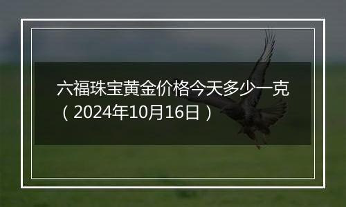 六福珠宝黄金价格今天多少一克（2024年10月16日）