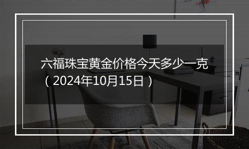 六福珠宝黄金价格今天多少一克（2024年10月15日）