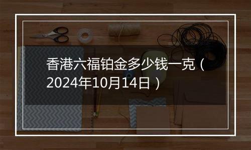 香港六福铂金多少钱一克（2024年10月14日）