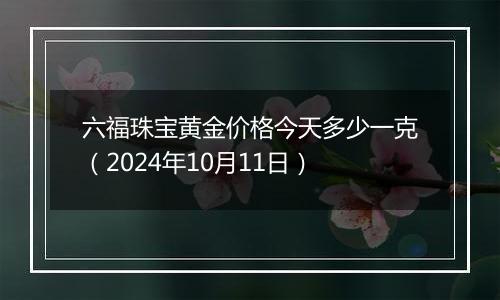 六福珠宝黄金价格今天多少一克（2024年10月11日）