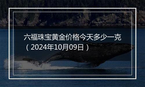 六福珠宝黄金价格今天多少一克（2024年10月09日）