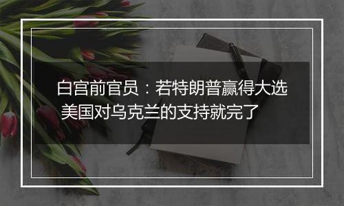 白宫前官员：若特朗普赢得大选 美国对乌克兰的支持就完了