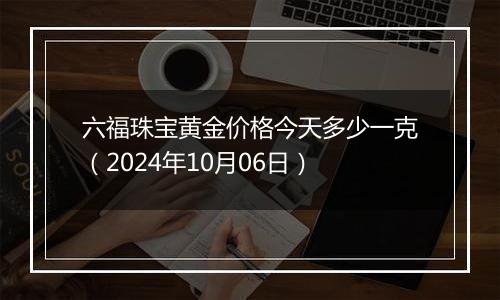 六福珠宝黄金价格今天多少一克（2024年10月06日）