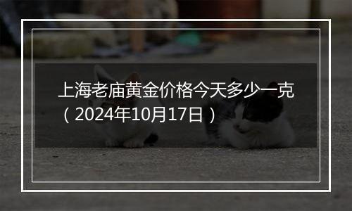 上海老庙黄金价格今天多少一克（2024年10月17日）