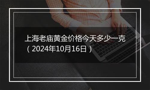 上海老庙黄金价格今天多少一克（2024年10月16日）