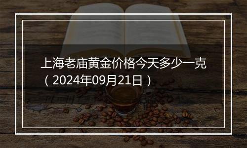 上海老庙黄金价格今天多少一克（2024年09月21日）