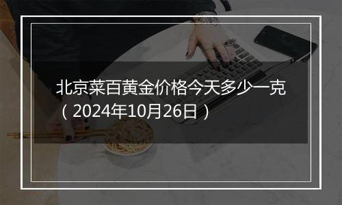 北京菜百黄金价格今天多少一克（2024年10月26日）