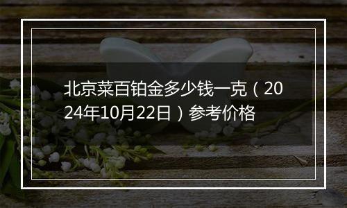 北京菜百铂金多少钱一克（2024年10月22日）参考价格