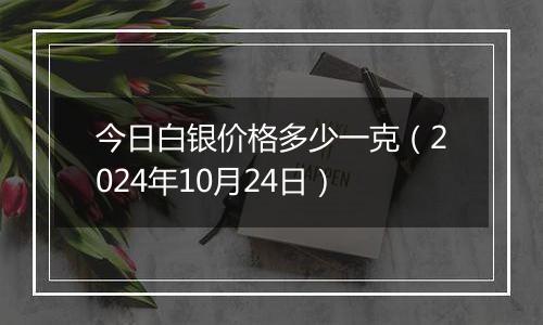 今日白银价格多少一克（2024年10月24日）