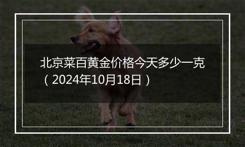 北京菜百黄金价格今天多少一克（2024年10月18日）