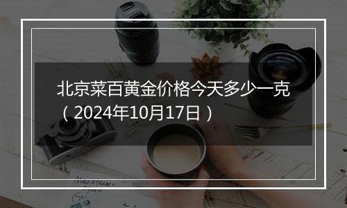 北京菜百黄金价格今天多少一克（2024年10月17日）