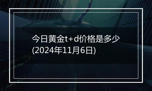 今日黄金t+d价格是多少(2024年11月6日)