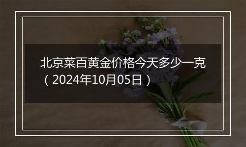 北京菜百黄金价格今天多少一克（2024年10月05日）