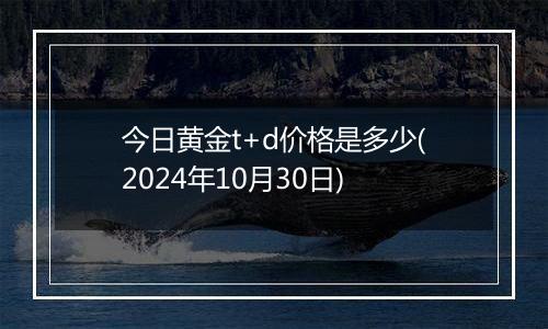 今日黄金t+d价格是多少(2024年10月30日)