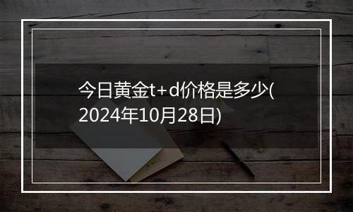 今日黄金t+d价格是多少(2024年10月28日)