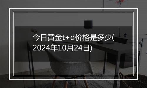 今日黄金t+d价格是多少(2024年10月24日)