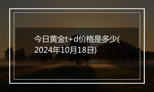 今日黄金t+d价格是多少(2024年10月18日)