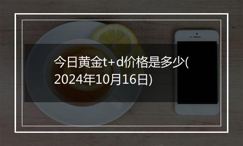 今日黄金t+d价格是多少(2024年10月16日)