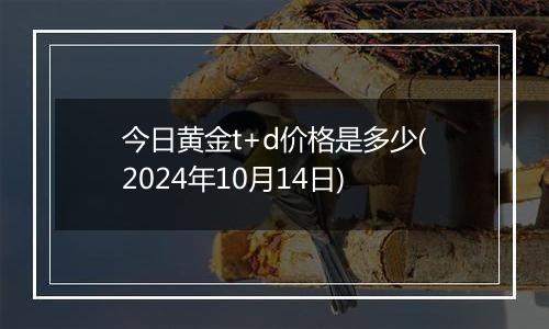 今日黄金t+d价格是多少(2024年10月14日)