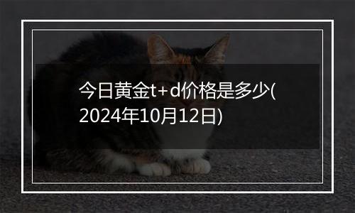 今日黄金t+d价格是多少(2024年10月12日)