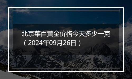 北京菜百黄金价格今天多少一克（2024年09月26日）