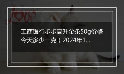 工商银行步步高升金条50g价格今天多少一克（2024年11月06日）