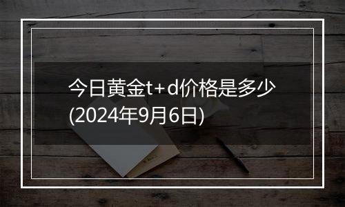 今日黄金t+d价格是多少(2024年9月6日)