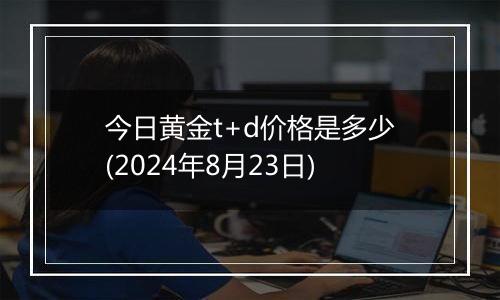 今日黄金t+d价格是多少(2024年8月23日)