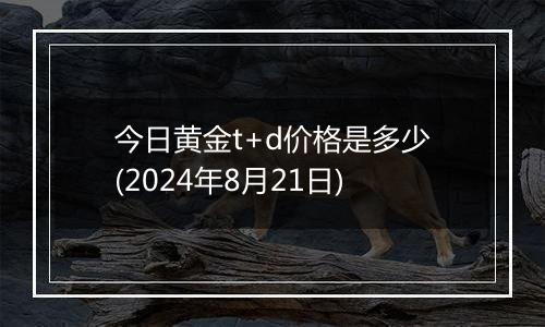 今日黄金t+d价格是多少(2024年8月21日)