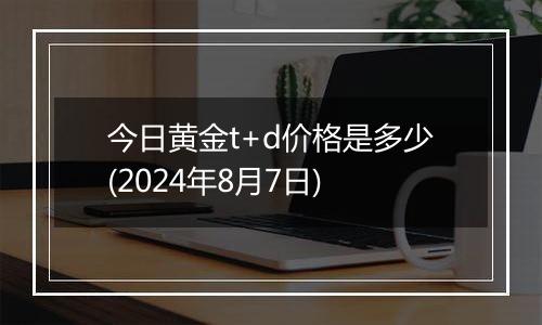 今日黄金t+d价格是多少(2024年8月7日)