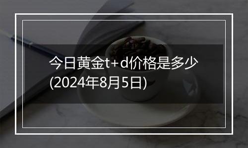 今日黄金t+d价格是多少(2024年8月5日)