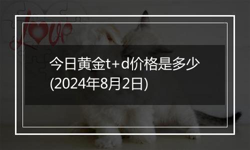 今日黄金t+d价格是多少(2024年8月2日)