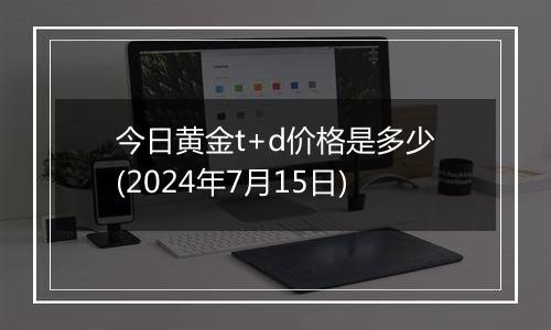 今日黄金t+d价格是多少(2024年7月15日)